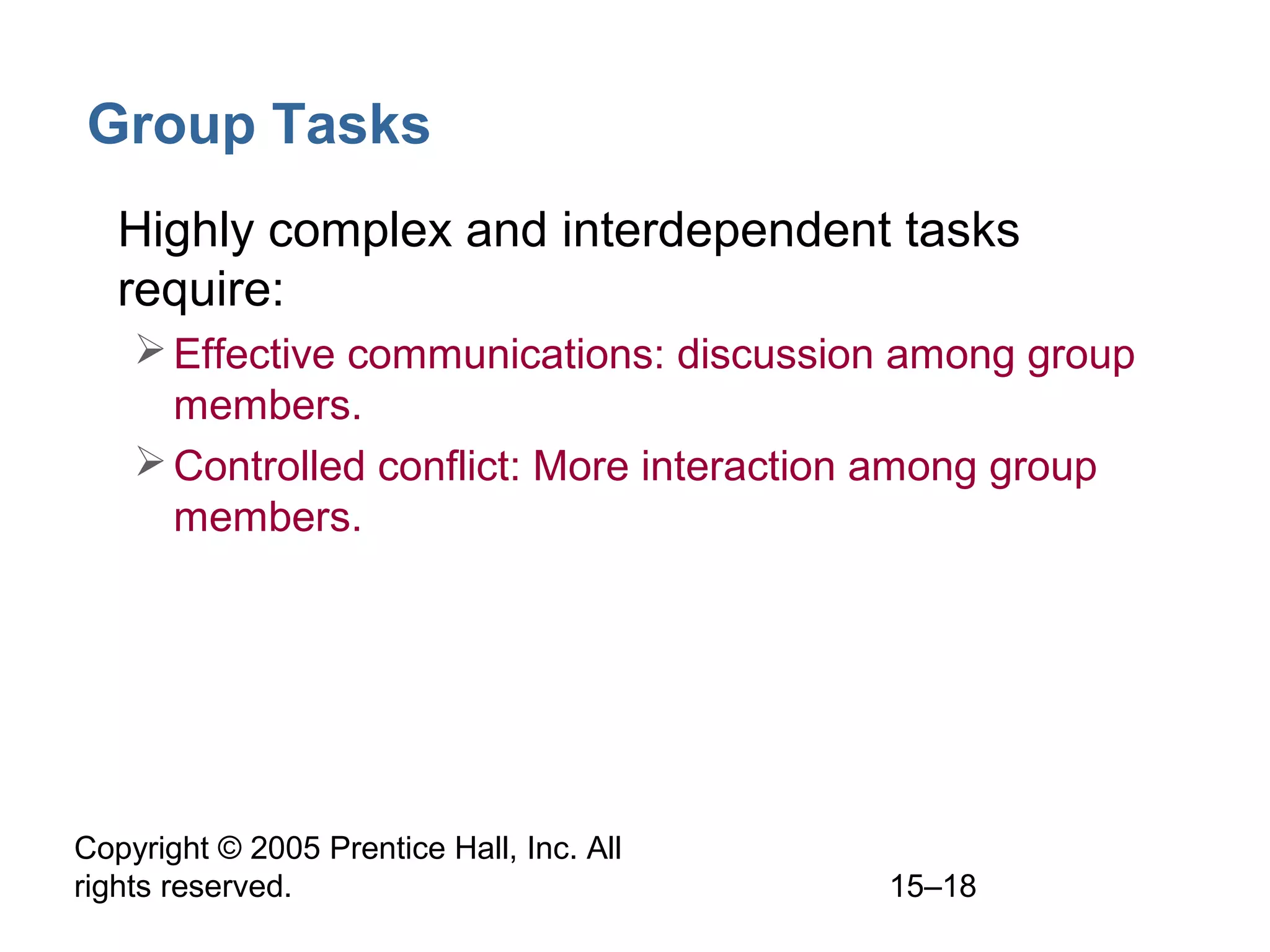 Group Tasks
• Highly complex and interdependent tasks
require:
 Effective communications: discussion among group
members.
 Controlled conflict: More interaction among group
members.

Copyright © 2005 Prentice Hall, Inc. All
rights reserved.

15–18

 
