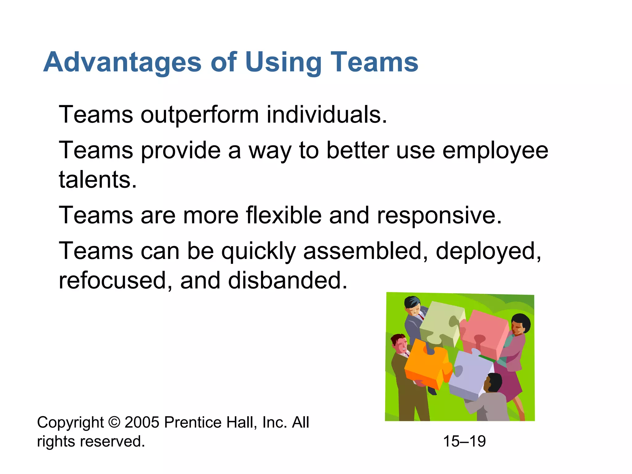 Advantages of Using Teams
• Teams outperform individuals.
• Teams provide a way to better use employee
talents.
• Teams are more flexible and responsive.
• Teams can be quickly assembled, deployed,
refocused, and disbanded.

Copyright © 2005 Prentice Hall, Inc. All
rights reserved.

15–19

 