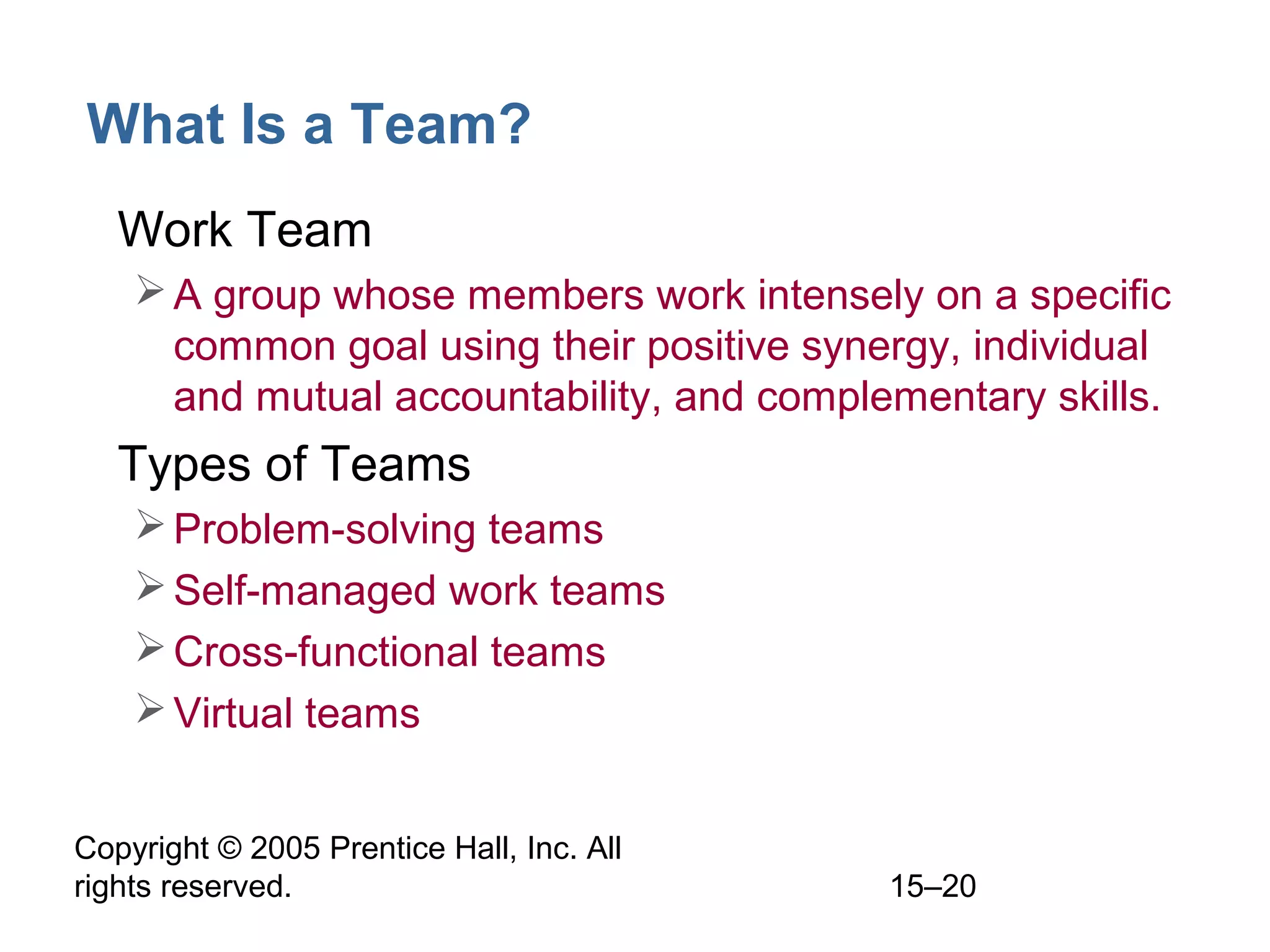 What Is a Team?
• Work Team
 A group whose members work intensely on a specific
common goal using their positive synergy, individual
and mutual accountability, and complementary skills.

• Types of Teams
 Problem-solving teams
 Self-managed work teams
 Cross-functional teams
 Virtual teams
Copyright © 2005 Prentice Hall, Inc. All
rights reserved.

15–20

 