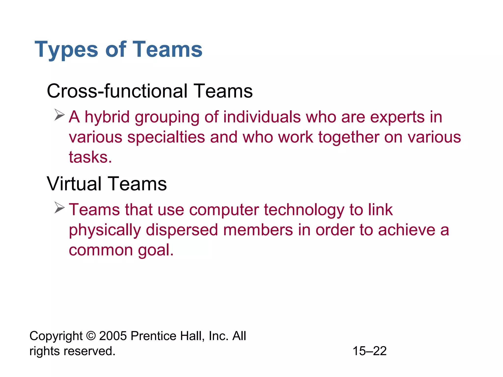 Types of Teams
• Cross-functional Teams
 A hybrid grouping of individuals who are experts in
various specialties and who work together on various
tasks.

• Virtual Teams
 Teams that use computer technology to link
physically dispersed members in order to achieve a
common goal.

Copyright © 2005 Prentice Hall, Inc. All
rights reserved.

15–22

 
