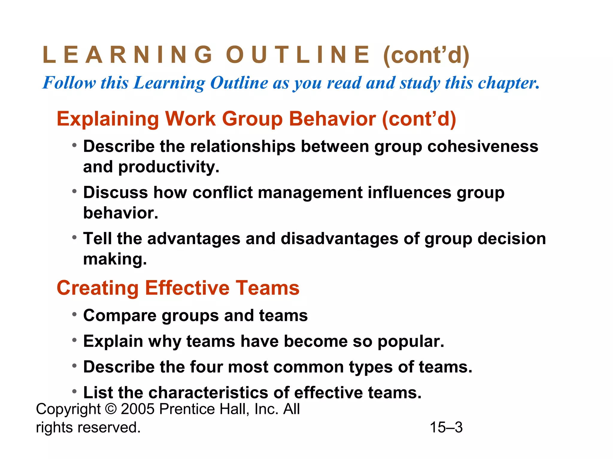 L E A R N I N G O U T L I N E (cont’d)
Follow this Learning Outline as you read and study this chapter.

Explaining Work Group Behavior (cont’d)
• Describe the relationships between group cohesiveness
and productivity.
• Discuss how conflict management influences group
behavior.
• Tell the advantages and disadvantages of group decision
making.

Creating Effective Teams
• Compare groups and teams
• Explain why teams have become so popular.
• Describe the four most common types of teams.
• List the characteristics of effective teams.

Copyright © 2005 Prentice Hall, Inc. All
rights reserved.

15–3

 