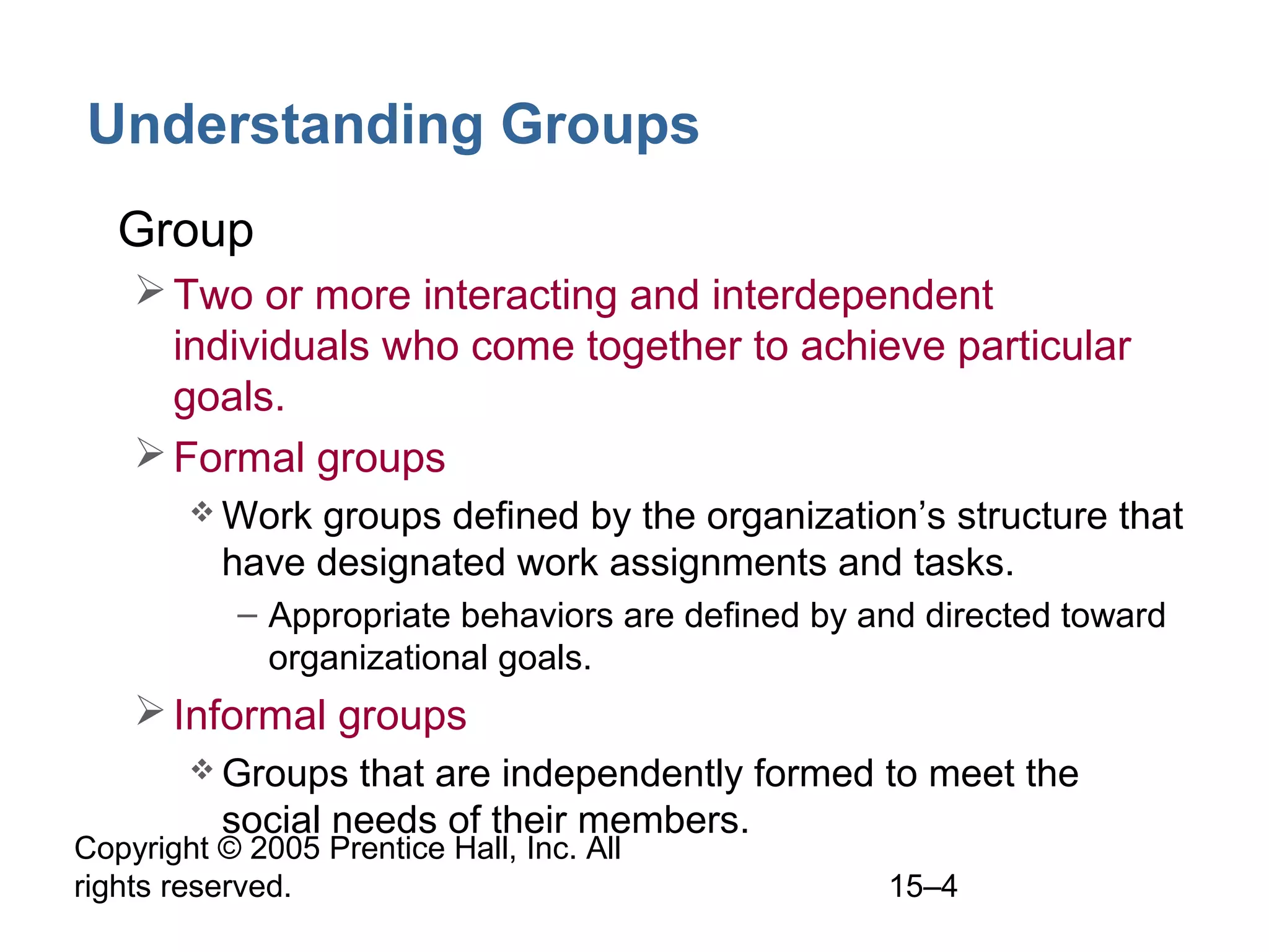 Understanding Groups
• Group
 Two or more interacting and interdependent
individuals who come together to achieve particular
goals.
 Formal groups
 Work

groups defined by the organization’s structure that
have designated work assignments and tasks.
– Appropriate behaviors are defined by and directed toward
organizational goals.

 Informal groups
 Groups

that are independently formed to meet the
social needs of their members.

Copyright © 2005 Prentice Hall, Inc. All
rights reserved.

15–4

 
