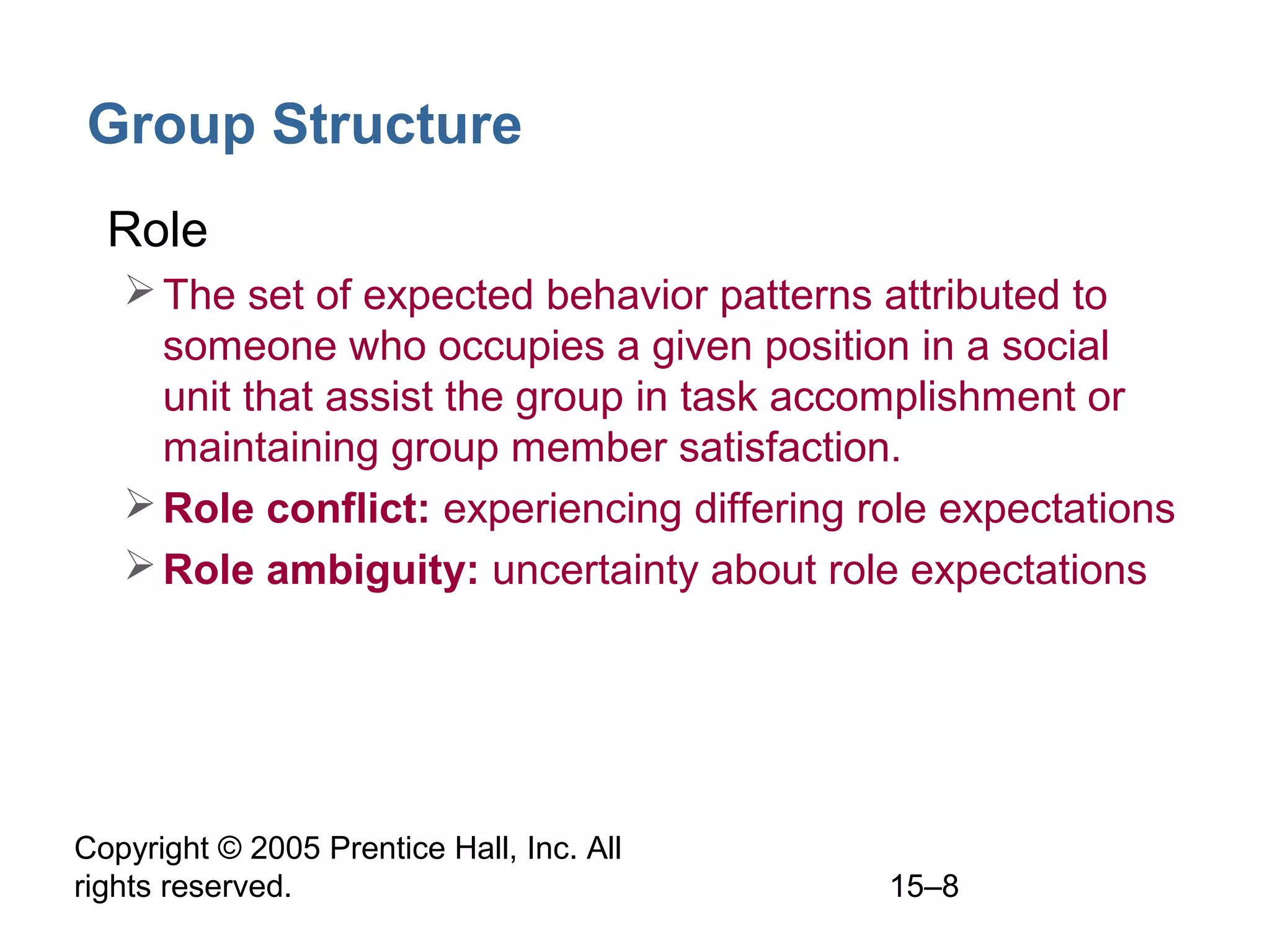 Group Structure
• Role
 The set of expected behavior patterns attributed to
someone who occupies a given position in a social
unit that assist the group in task accomplishment or
maintaining group member satisfaction.
 Role conflict: experiencing differing role expectations
 Role ambiguity: uncertainty about role expectations

Copyright © 2005 Prentice Hall, Inc. All
rights reserved.

15–8

 