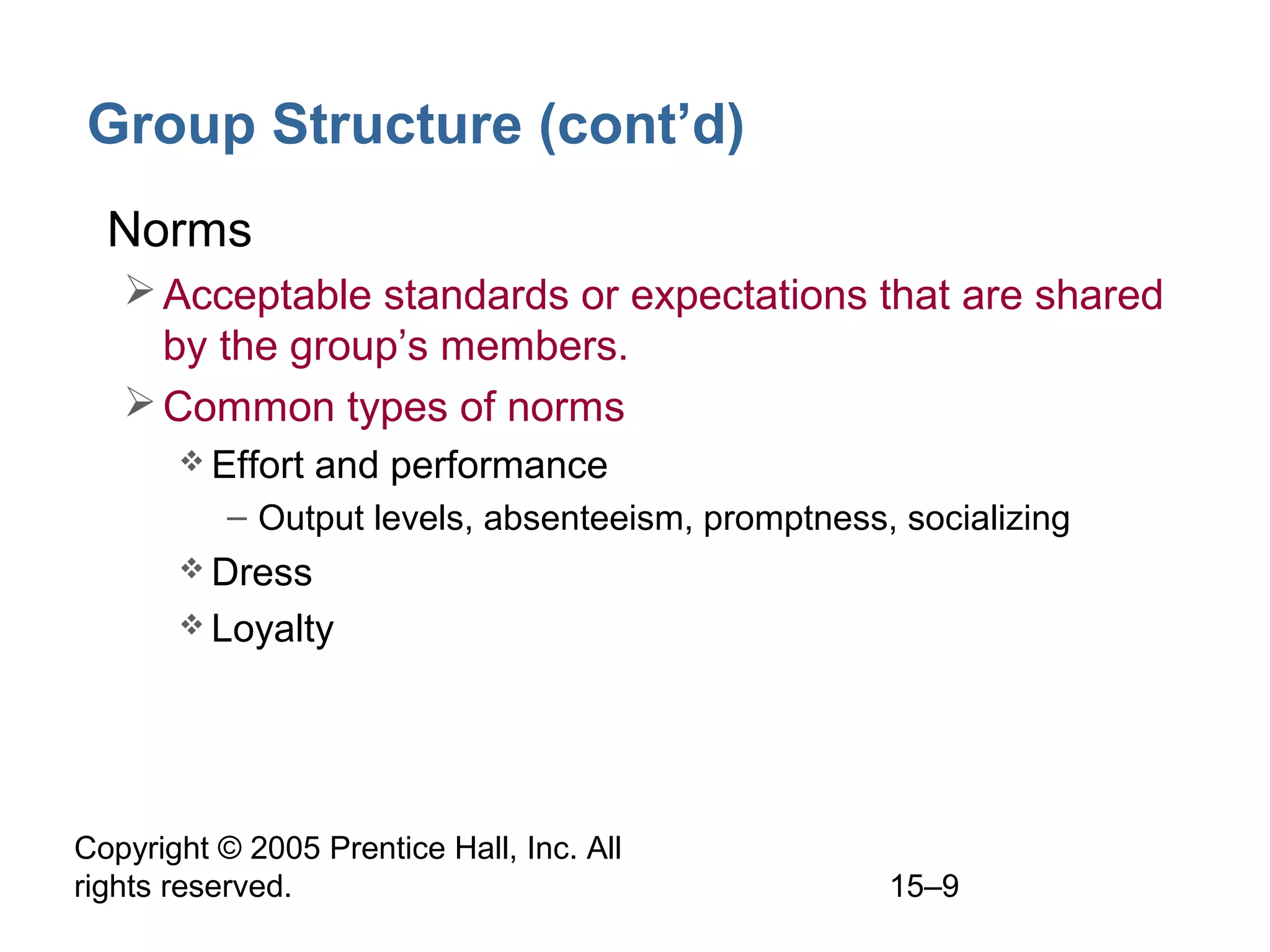 Group Structure (cont’d)
• Norms
 Acceptable standards or expectations that are shared
by the group’s members.
 Common types of norms
 Effort

and performance

– Output levels, absenteeism, promptness, socializing
 Dress
 Loyalty

Copyright © 2005 Prentice Hall, Inc. All
rights reserved.

15–9

 