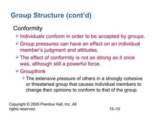 Group Structure (cont’d)
• Conformity
 Individuals conform in order to be accepted by groups.
 Group pressures can have an effect on an individual
member’s judgment and attitudes.
 The effect of conformity is not as strong as it once
was, although still a powerful force.
 Groupthink
 The

extensive pressure of others in a strongly cohesive
or threatened group that causes individual members to
change their opinions to conform to that of the group.

Copyright © 2005 Prentice Hall, Inc. All
rights reserved.

15–10

 