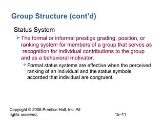 Group Structure (cont’d)
• Status System
 The formal or informal prestige grading, position, or
ranking system for members of a group that serves as
recognition for individual contributions to the group
and as a behavioral motivator.
 Formal

status systems are effective when the perceived
ranking of an individual and the status symbols
accorded that individual are congruent.

Copyright © 2005 Prentice Hall, Inc. All
rights reserved.

15–11

 