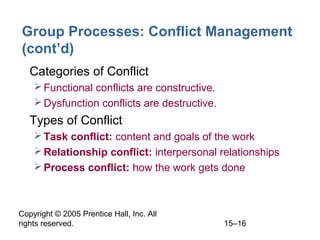 Group Processes: Conflict Management
(cont’d)
• Categories of Conflict
 Functional conflicts are constructive.
 Dysfunction conflicts are destructive.

• Types of Conflict
 Task conflict: content and goals of the work
 Relationship conflict: interpersonal relationships
 Process conflict: how the work gets done

Copyright © 2005 Prentice Hall, Inc. All
rights reserved.

15–16

 