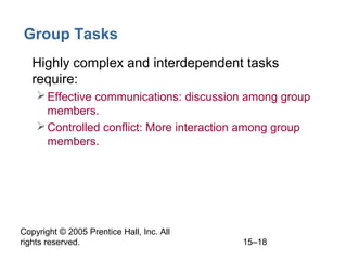 Group Tasks
• Highly complex and interdependent tasks
require:
 Effective communications: discussion among group
members.
 Controlled conflict: More interaction among group
members.

Copyright © 2005 Prentice Hall, Inc. All
rights reserved.

15–18

 