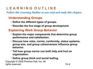 LEARNING OUTLINE
Follow this Learning Outline as you read and study this chapter.

Understanding Groups
• Define the different types of groups.
• Describe the five stage of group development.

Explaining Work Group Behavior
• Explain the major components that determine group
performance and satisfaction.
• Discuss how roles, norms, conformity, status systems,
group size, and group cohesiveness influence group
behavior.
• Tell how group norms can both help and hurt an
organization.
• Define group think and social loafing.
Copyright © 2005 Prentice Hall, Inc. All
rights reserved.

15–2

 