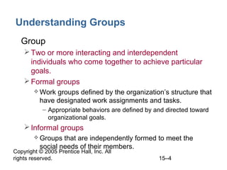 Understanding Groups
• Group
 Two or more interacting and interdependent
individuals who come together to achieve particular
goals.
 Formal groups
 Work

groups defined by the organization’s structure that
have designated work assignments and tasks.
– Appropriate behaviors are defined by and directed toward
organizational goals.

 Informal groups
 Groups

that are independently formed to meet the
social needs of their members.

Copyright © 2005 Prentice Hall, Inc. All
rights reserved.

15–4

 