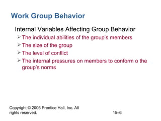 Work Group Behavior
• Internal Variables Affecting Group Behavior
 The individual abilities of the group’s members
 The size of the group
 The level of conflict
 The internal pressures on members to conform o the
group’s norms

Copyright © 2005 Prentice Hall, Inc. All
rights reserved.

15–6

 