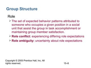 Group Structure
• Role
 The set of expected behavior patterns attributed to
someone who occupies a given position in a social
unit that assist the group in task accomplishment or
maintaining group member satisfaction.
 Role conflict: experiencing differing role expectations
 Role ambiguity: uncertainty about role expectations

Copyright © 2005 Prentice Hall, Inc. All
rights reserved.

15–8

 