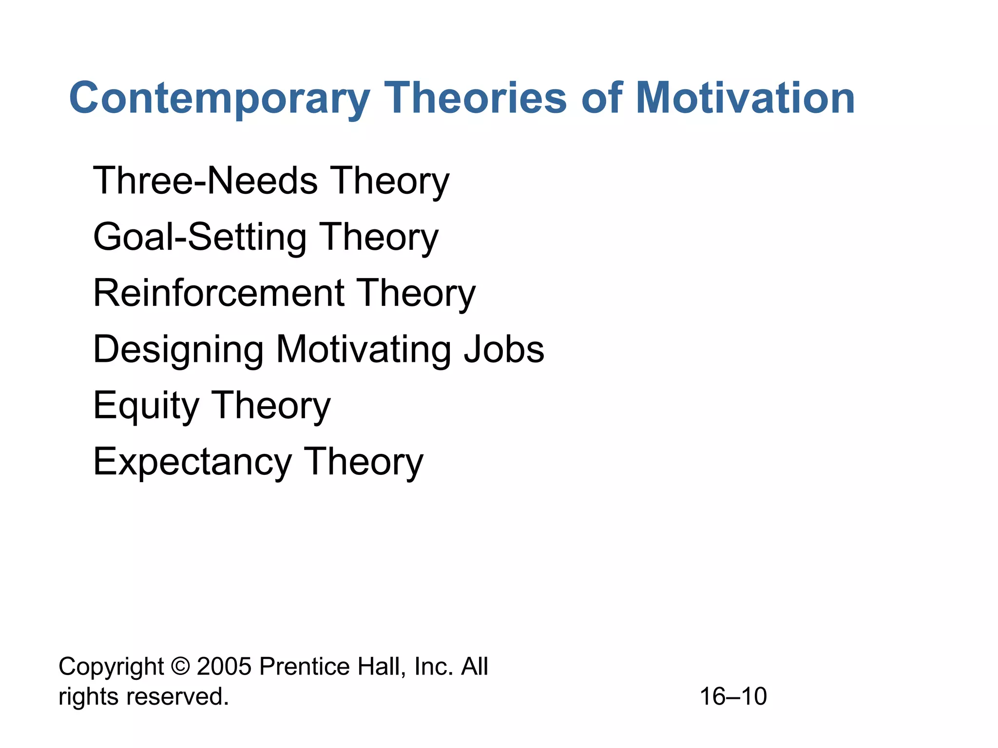 Copyright © 2005 Prentice Hall, Inc. All
rights reserved. 16–10
Contemporary Theories of Motivation
• Three-Needs Theory
• Goal-Setting Theory
• Reinforcement Theory
• Designing Motivating Jobs
• Equity Theory
• Expectancy Theory
 