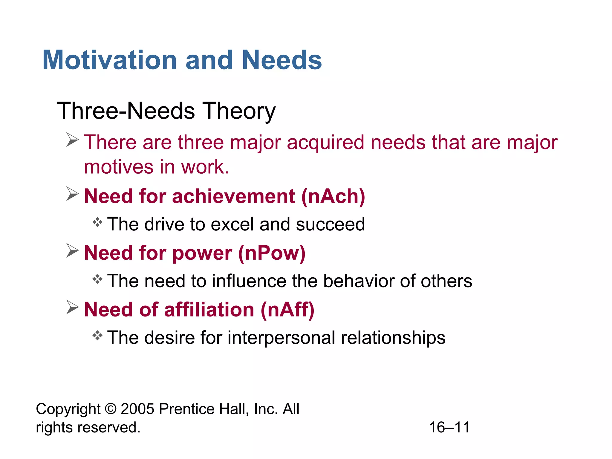 Copyright © 2005 Prentice Hall, Inc. All
rights reserved. 16–11
Motivation and Needs
• Three-Needs Theory
There are three major acquired needs that are major
motives in work.
Need for achievement (nAch)
 The drive to excel and succeed
Need for power (nPow)
 The need to influence the behavior of others
Need of affiliation (nAff)
 The desire for interpersonal relationships
 