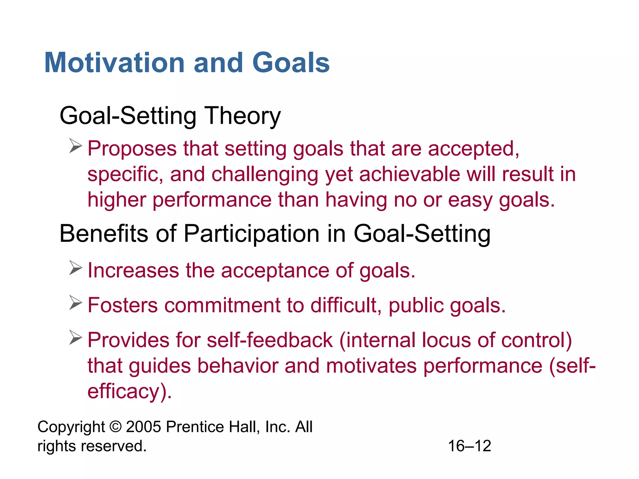 Copyright © 2005 Prentice Hall, Inc. All
rights reserved. 16–12
Motivation and Goals
• Goal-Setting Theory
Proposes that setting goals that are accepted,
specific, and challenging yet achievable will result in
higher performance than having no or easy goals.
• Benefits of Participation in Goal-Setting
Increases the acceptance of goals.
Fosters commitment to difficult, public goals.
Provides for self-feedback (internal locus of control)
that guides behavior and motivates performance (self-
efficacy).
 