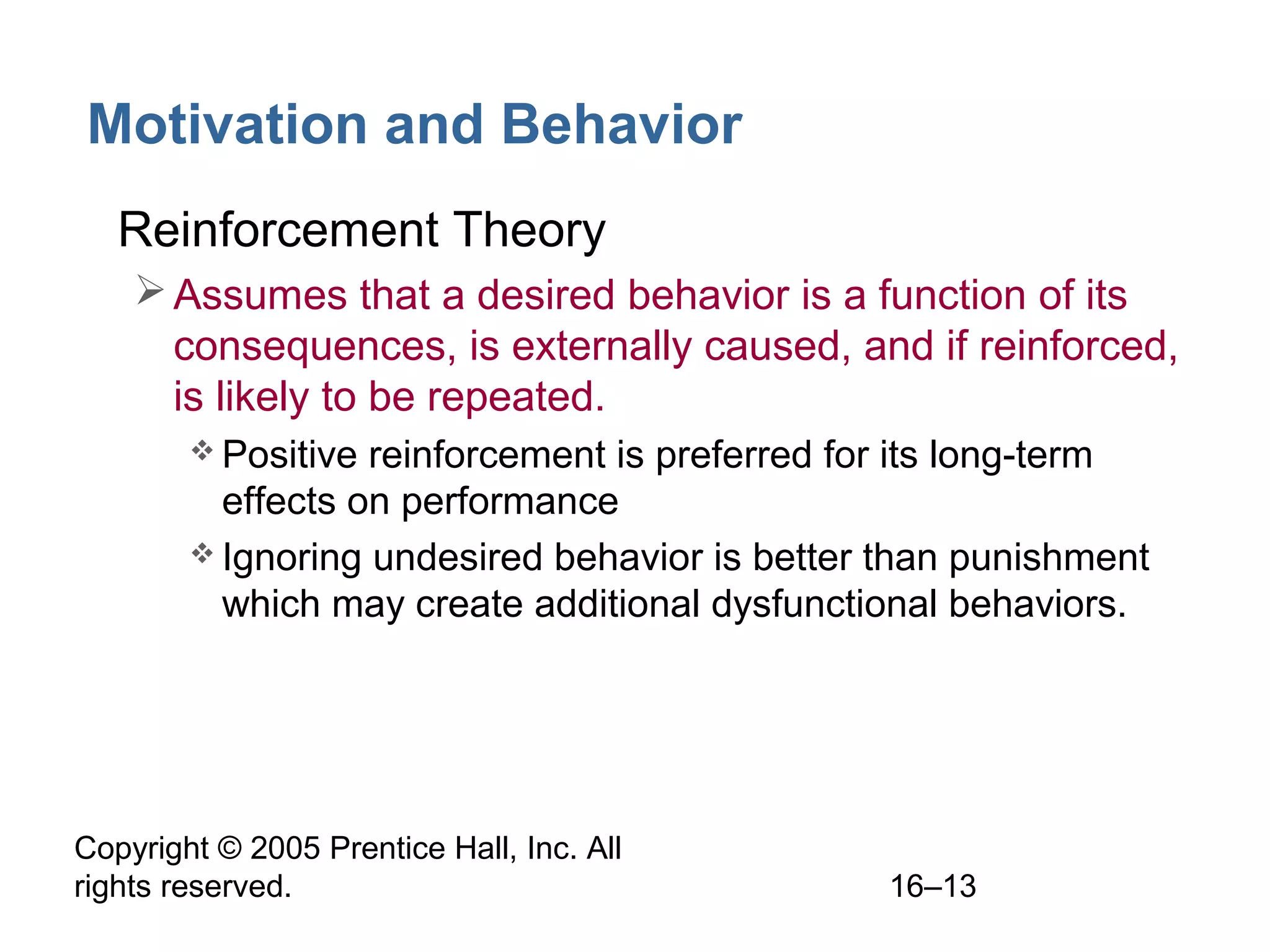 Copyright © 2005 Prentice Hall, Inc. All
rights reserved. 16–13
Motivation and Behavior
• Reinforcement Theory
Assumes that a desired behavior is a function of its
consequences, is externally caused, and if reinforced,
is likely to be repeated.
 Positive reinforcement is preferred for its long-term
effects on performance
 Ignoring undesired behavior is better than punishment
which may create additional dysfunctional behaviors.
 