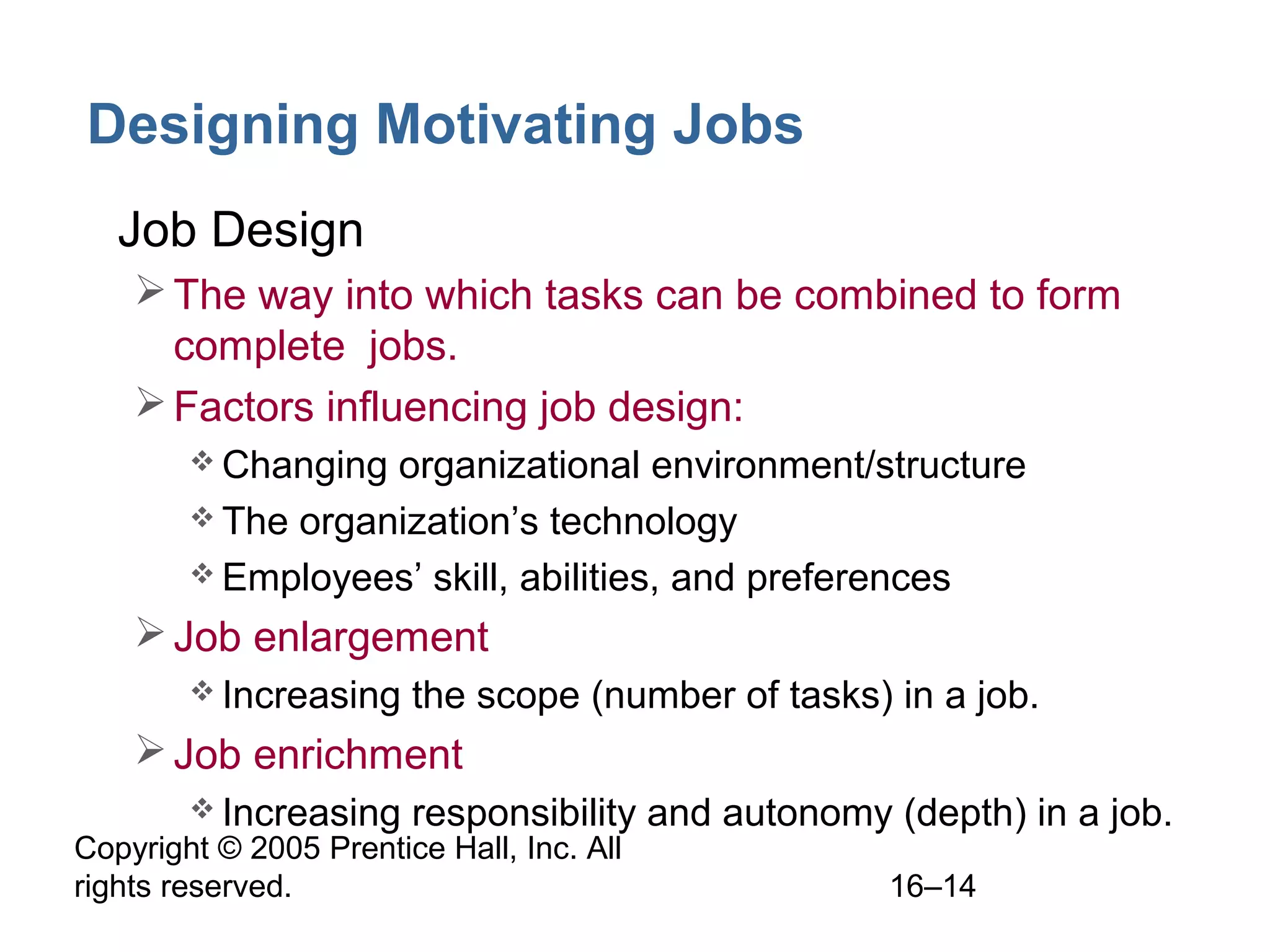 Copyright © 2005 Prentice Hall, Inc. All
rights reserved. 16–14
Designing Motivating Jobs
• Job Design
The way into which tasks can be combined to form
complete jobs.
Factors influencing job design:
 Changing organizational environment/structure
 The organization’s technology
 Employees’ skill, abilities, and preferences
Job enlargement
 Increasing the scope (number of tasks) in a job.
Job enrichment
 Increasing responsibility and autonomy (depth) in a job.
 