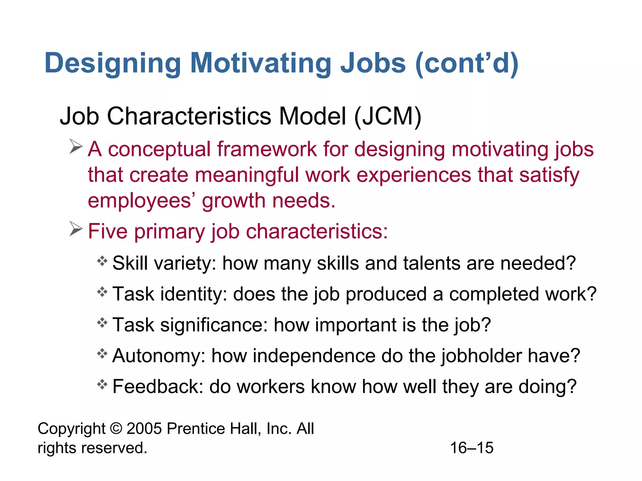 Copyright © 2005 Prentice Hall, Inc. All
rights reserved. 16–15
Designing Motivating Jobs (cont’d)
• Job Characteristics Model (JCM)
A conceptual framework for designing motivating jobs
that create meaningful work experiences that satisfy
employees’ growth needs.
Five primary job characteristics:
 Skill variety: how many skills and talents are needed?
 Task identity: does the job produced a completed work?
 Task significance: how important is the job?
 Autonomy: how independence do the jobholder have?
 Feedback: do workers know how well they are doing?
 
