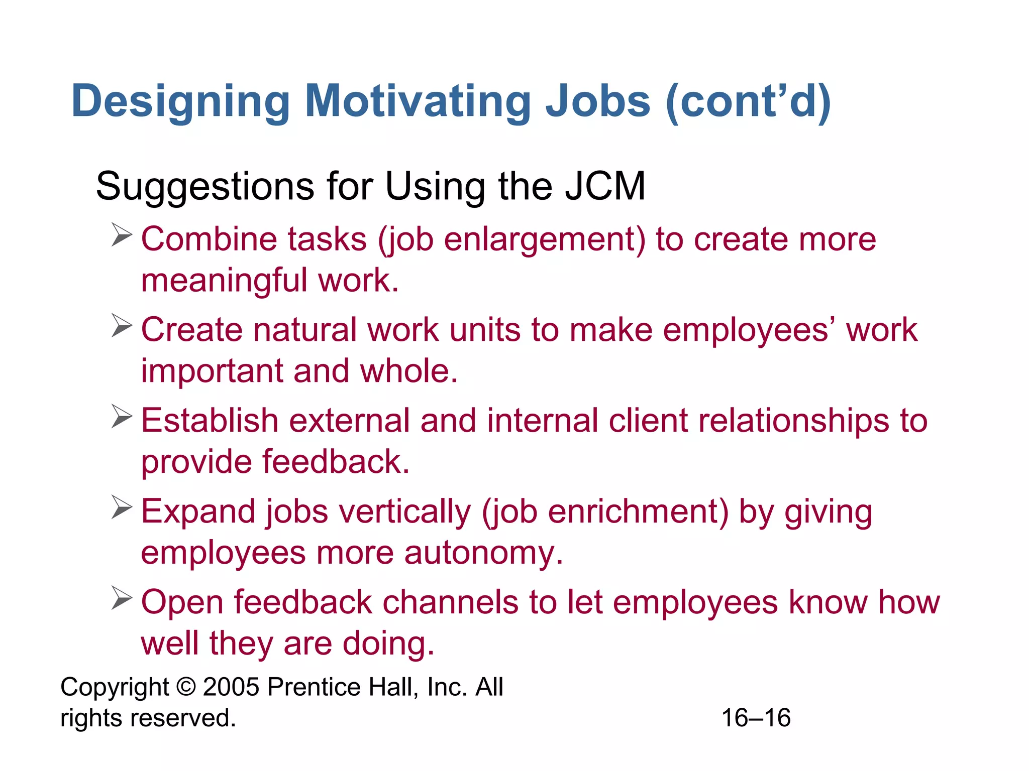 Copyright © 2005 Prentice Hall, Inc. All
rights reserved. 16–16
Designing Motivating Jobs (cont’d)
• Suggestions for Using the JCM
Combine tasks (job enlargement) to create more
meaningful work.
Create natural work units to make employees’ work
important and whole.
Establish external and internal client relationships to
provide feedback.
Expand jobs vertically (job enrichment) by giving
employees more autonomy.
Open feedback channels to let employees know how
well they are doing.
 