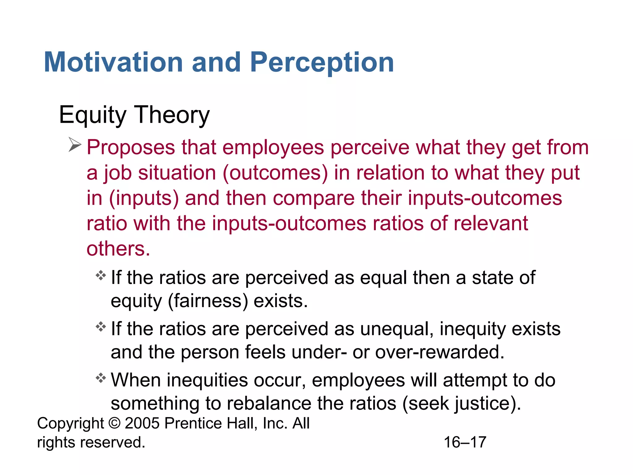 Copyright © 2005 Prentice Hall, Inc. All
rights reserved. 16–17
Motivation and Perception
• Equity Theory
Proposes that employees perceive what they get from
a job situation (outcomes) in relation to what they put
in (inputs) and then compare their inputs-outcomes
ratio with the inputs-outcomes ratios of relevant
others.
 If the ratios are perceived as equal then a state of
equity (fairness) exists.
 If the ratios are perceived as unequal, inequity exists
and the person feels under- or over-rewarded.
 When inequities occur, employees will attempt to do
something to rebalance the ratios (seek justice).
 