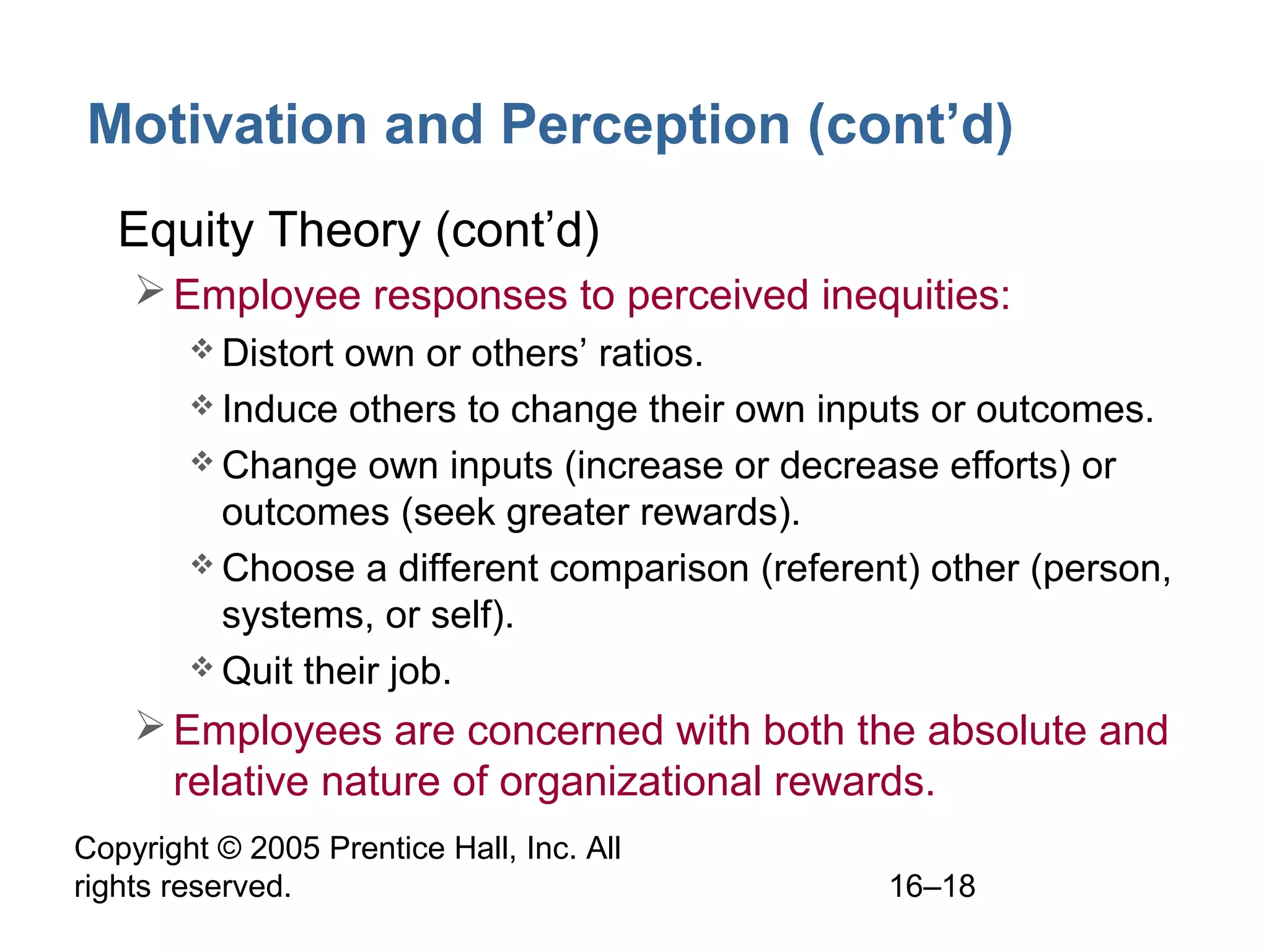 Copyright © 2005 Prentice Hall, Inc. All
rights reserved. 16–18
Motivation and Perception (cont’d)
• Equity Theory (cont’d)
Employee responses to perceived inequities:
 Distort own or others’ ratios.
 Induce others to change their own inputs or outcomes.
 Change own inputs (increase or decrease efforts) or
outcomes (seek greater rewards).
 Choose a different comparison (referent) other (person,
systems, or self).
 Quit their job.
Employees are concerned with both the absolute and
relative nature of organizational rewards.
 