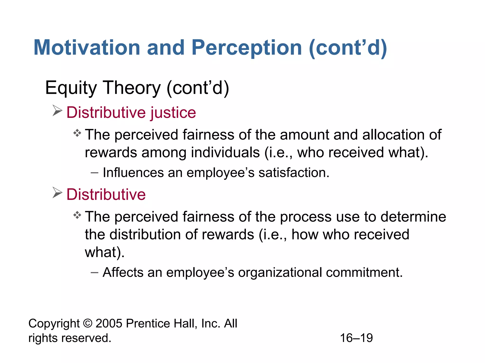 Copyright © 2005 Prentice Hall, Inc. All
rights reserved. 16–19
Motivation and Perception (cont’d)
• Equity Theory (cont’d)
Distributive justice
 The perceived fairness of the amount and allocation of
rewards among individuals (i.e., who received what).
– Influences an employee’s satisfaction.
Distributive
 The perceived fairness of the process use to determine
the distribution of rewards (i.e., how who received
what).
– Affects an employee’s organizational commitment.
 