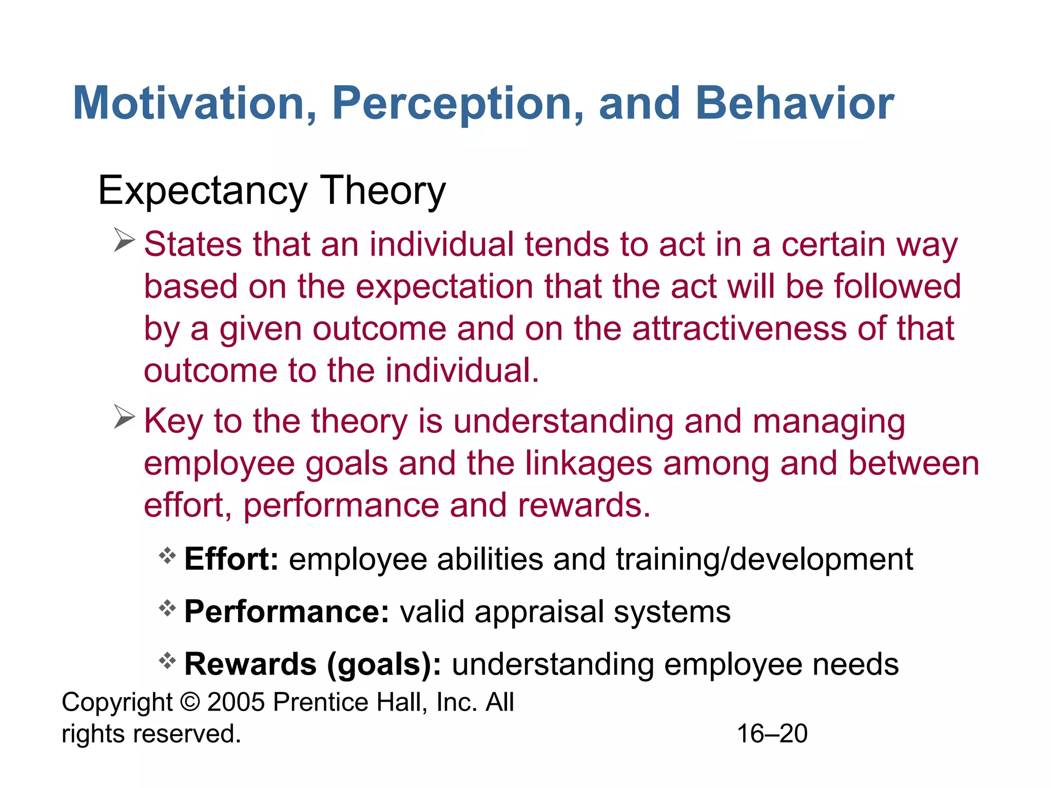 Copyright © 2005 Prentice Hall, Inc. All
rights reserved. 16–20
Motivation, Perception, and Behavior
• Expectancy Theory
States that an individual tends to act in a certain way
based on the expectation that the act will be followed
by a given outcome and on the attractiveness of that
outcome to the individual.
Key to the theory is understanding and managing
employee goals and the linkages among and between
effort, performance and rewards.
 Effort: employee abilities and training/development
 Performance: valid appraisal systems
 Rewards (goals): understanding employee needs
 