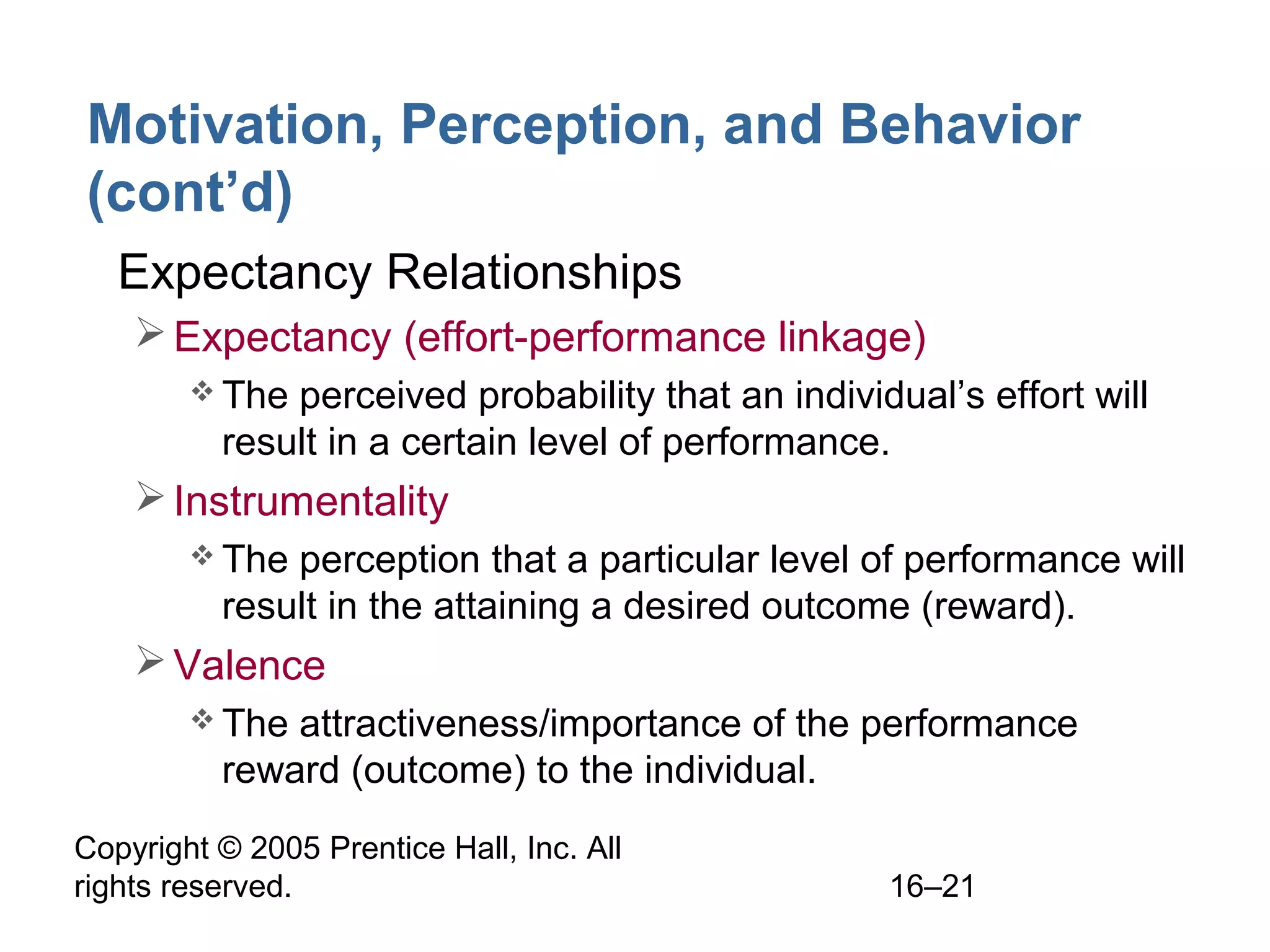 Copyright © 2005 Prentice Hall, Inc. All
rights reserved. 16–21
Motivation, Perception, and Behavior
(cont’d)
• Expectancy Relationships
Expectancy (effort-performance linkage)
 The perceived probability that an individual’s effort will
result in a certain level of performance.
Instrumentality
 The perception that a particular level of performance will
result in the attaining a desired outcome (reward).
Valence
 The attractiveness/importance of the performance
reward (outcome) to the individual.
 