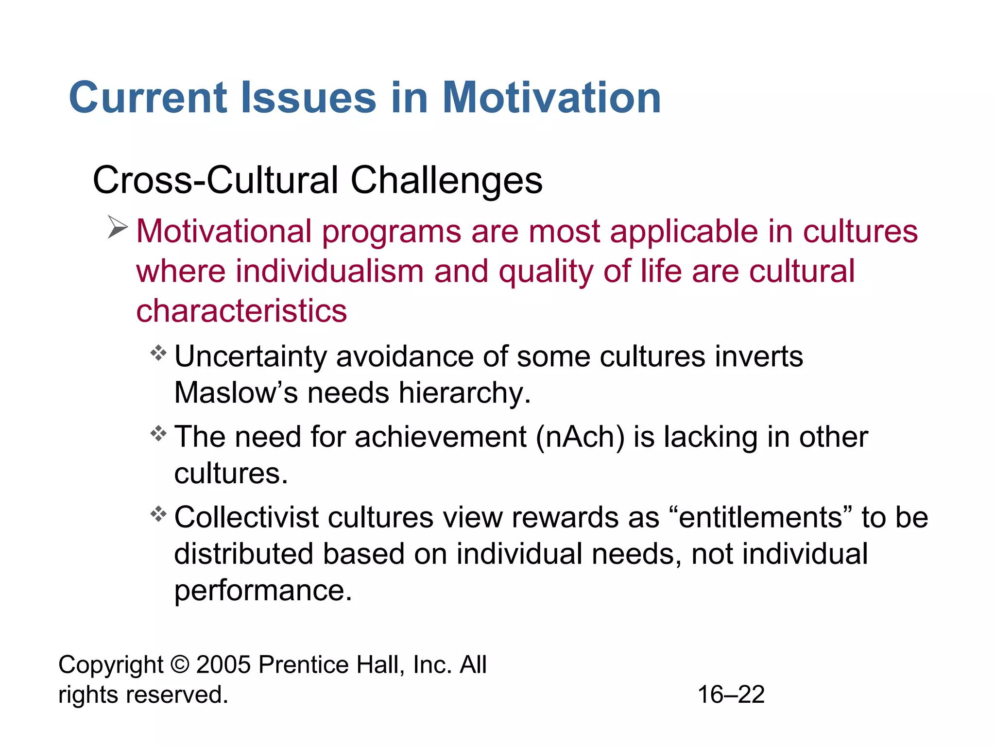 Copyright © 2005 Prentice Hall, Inc. All
rights reserved. 16–22
Current Issues in Motivation
• Cross-Cultural Challenges
Motivational programs are most applicable in cultures
where individualism and quality of life are cultural
characteristics
 Uncertainty avoidance of some cultures inverts
Maslow’s needs hierarchy.
 The need for achievement (nAch) is lacking in other
cultures.
 Collectivist cultures view rewards as “entitlements” to be
distributed based on individual needs, not individual
performance.
 