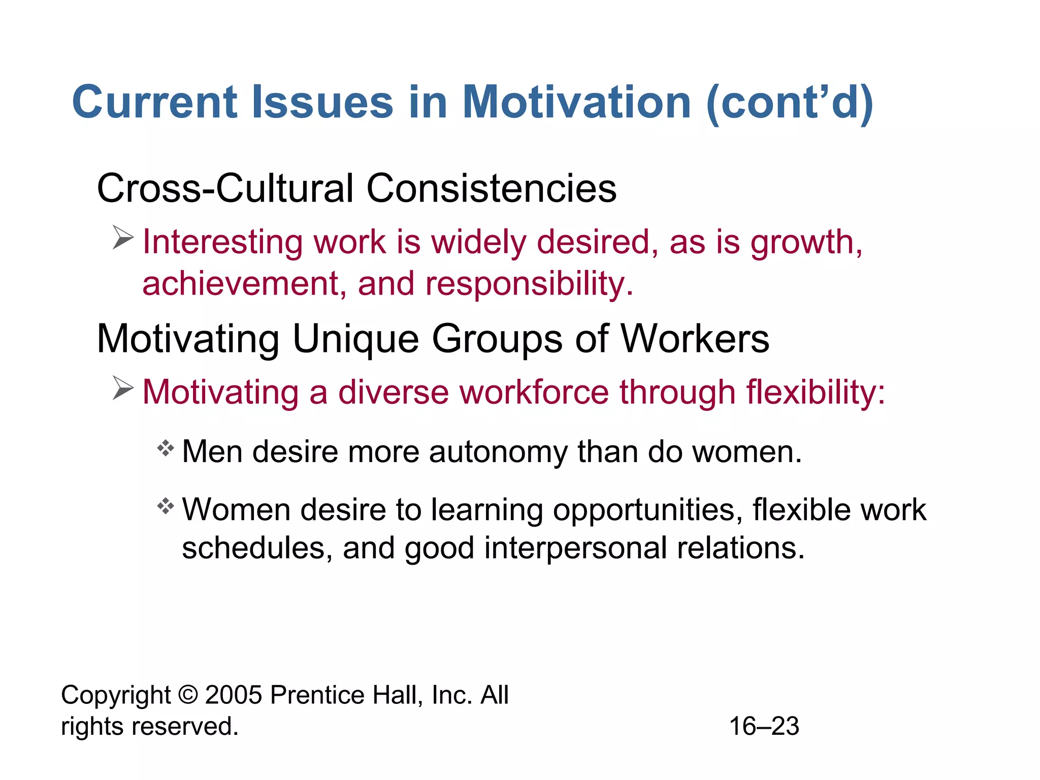 Copyright © 2005 Prentice Hall, Inc. All
rights reserved. 16–23
Current Issues in Motivation (cont’d)
• Cross-Cultural Consistencies
Interesting work is widely desired, as is growth,
achievement, and responsibility.
• Motivating Unique Groups of Workers
Motivating a diverse workforce through flexibility:
 Men desire more autonomy than do women.
 Women desire to learning opportunities, flexible work
schedules, and good interpersonal relations.
 