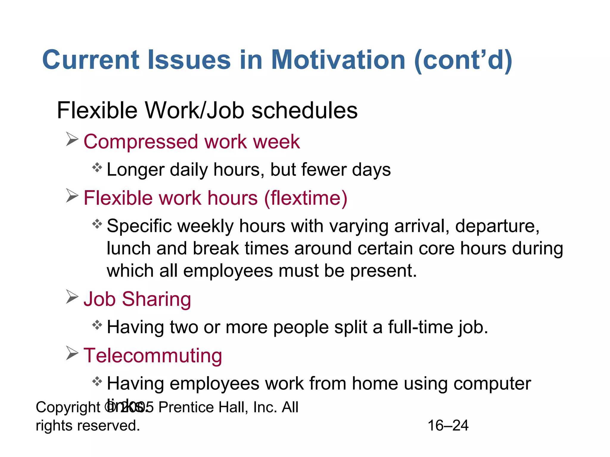 Copyright © 2005 Prentice Hall, Inc. All
rights reserved. 16–24
Current Issues in Motivation (cont’d)
• Flexible Work/Job schedules
Compressed work week
 Longer daily hours, but fewer days
Flexible work hours (flextime)
 Specific weekly hours with varying arrival, departure,
lunch and break times around certain core hours during
which all employees must be present.
Job Sharing
 Having two or more people split a full-time job.
Telecommuting
 Having employees work from home using computer
links.
 