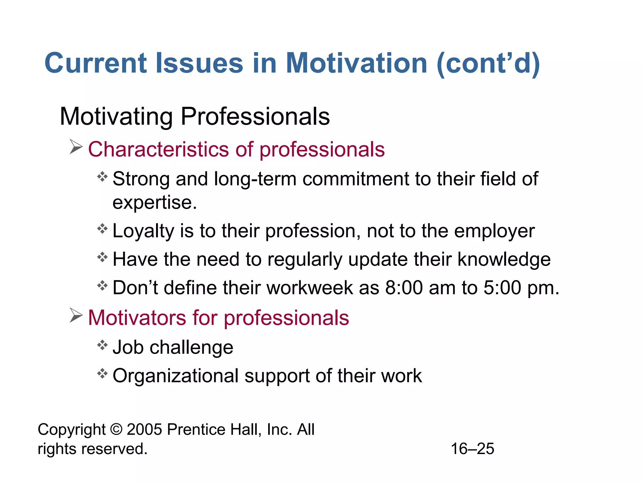 Copyright © 2005 Prentice Hall, Inc. All
rights reserved. 16–25
Current Issues in Motivation (cont’d)
• Motivating Professionals
Characteristics of professionals
 Strong and long-term commitment to their field of
expertise.
 Loyalty is to their profession, not to the employer
 Have the need to regularly update their knowledge
 Don’t define their workweek as 8:00 am to 5:00 pm.
Motivators for professionals
 Job challenge
 Organizational support of their work
 