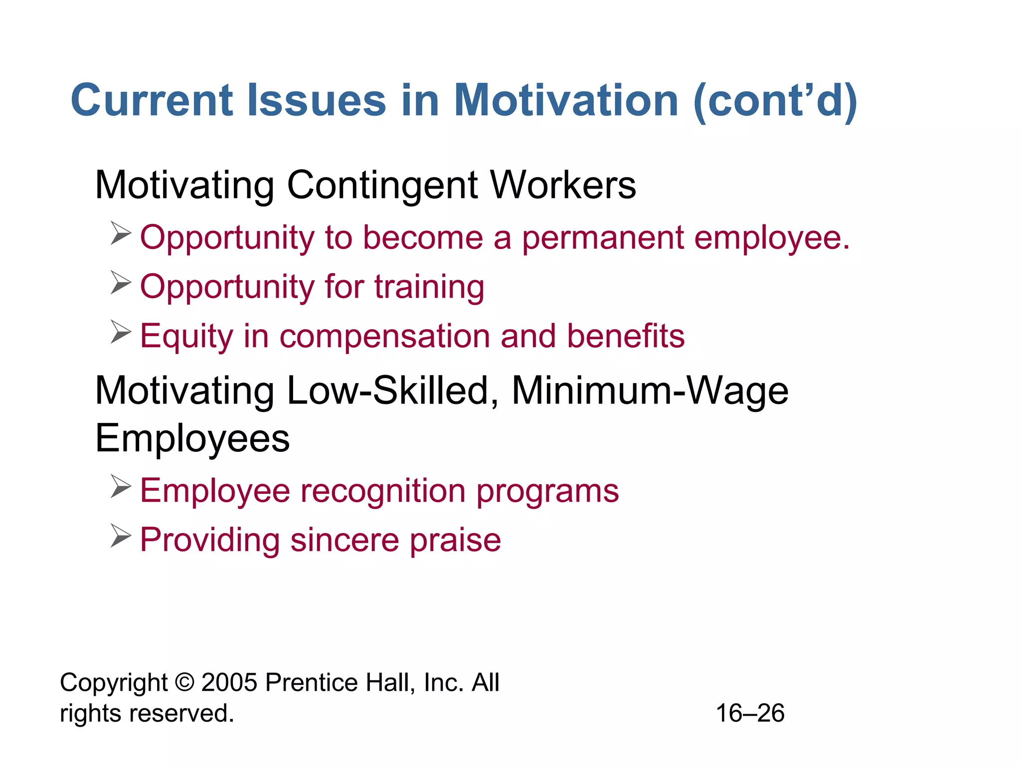Copyright © 2005 Prentice Hall, Inc. All
rights reserved. 16–26
Current Issues in Motivation (cont’d)
• Motivating Contingent Workers
Opportunity to become a permanent employee.
Opportunity for training
Equity in compensation and benefits
• Motivating Low-Skilled, Minimum-Wage
Employees
Employee recognition programs
Providing sincere praise
 