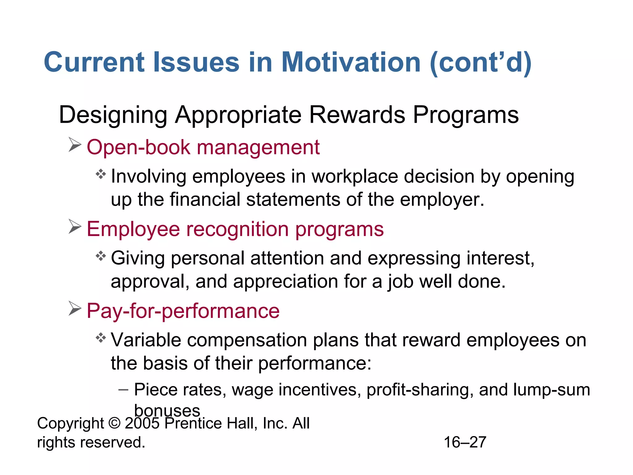 Copyright © 2005 Prentice Hall, Inc. All
rights reserved. 16–27
Current Issues in Motivation (cont’d)
• Designing Appropriate Rewards Programs
Open-book management
 Involving employees in workplace decision by opening
up the financial statements of the employer.
Employee recognition programs
 Giving personal attention and expressing interest,
approval, and appreciation for a job well done.
Pay-for-performance
 Variable compensation plans that reward employees on
the basis of their performance:
– Piece rates, wage incentives, profit-sharing, and lump-sum
bonuses
 