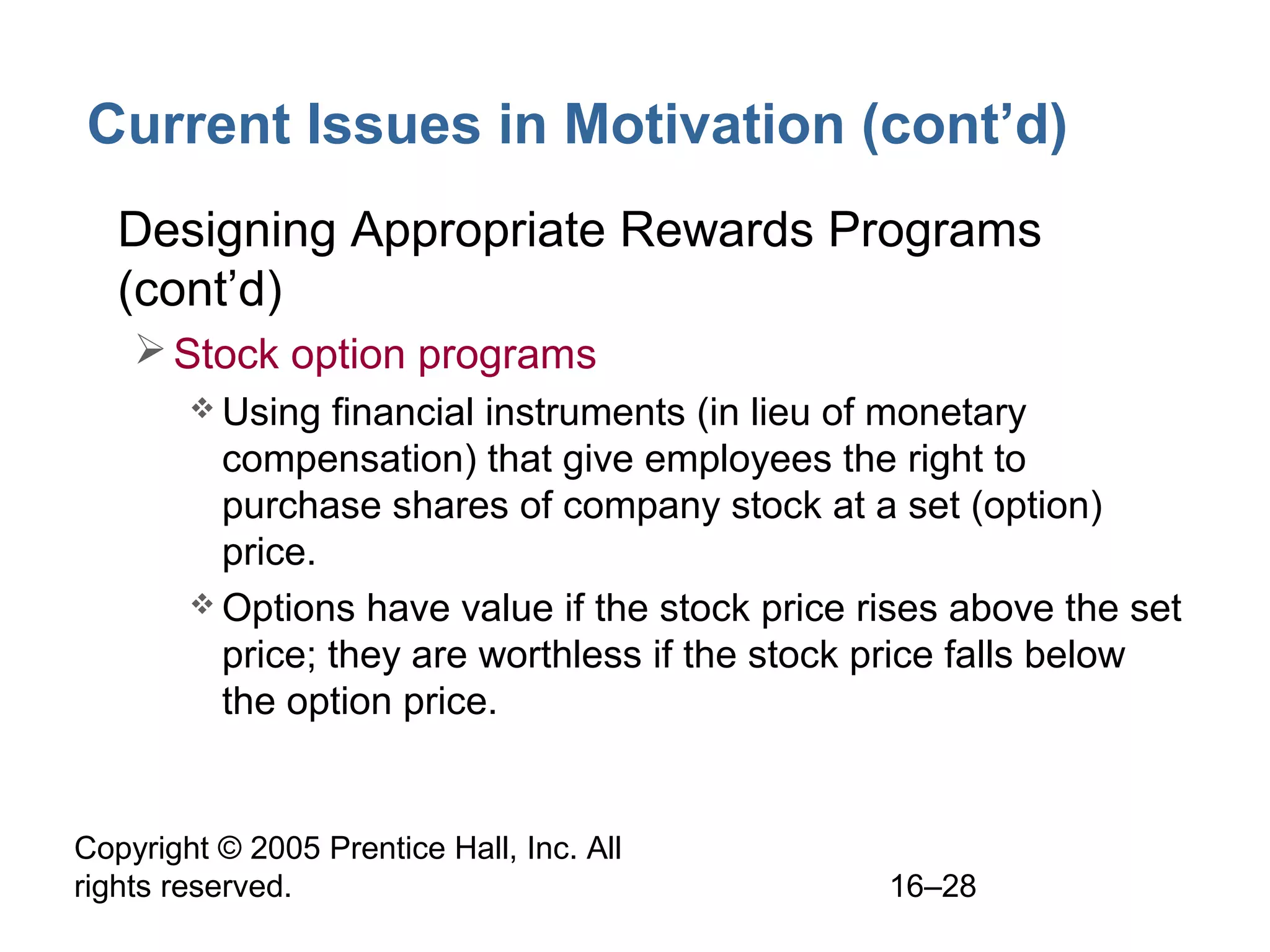 Copyright © 2005 Prentice Hall, Inc. All
rights reserved. 16–28
Current Issues in Motivation (cont’d)
• Designing Appropriate Rewards Programs
(cont’d)
Stock option programs
 Using financial instruments (in lieu of monetary
compensation) that give employees the right to
purchase shares of company stock at a set (option)
price.
 Options have value if the stock price rises above the set
price; they are worthless if the stock price falls below
the option price.
 