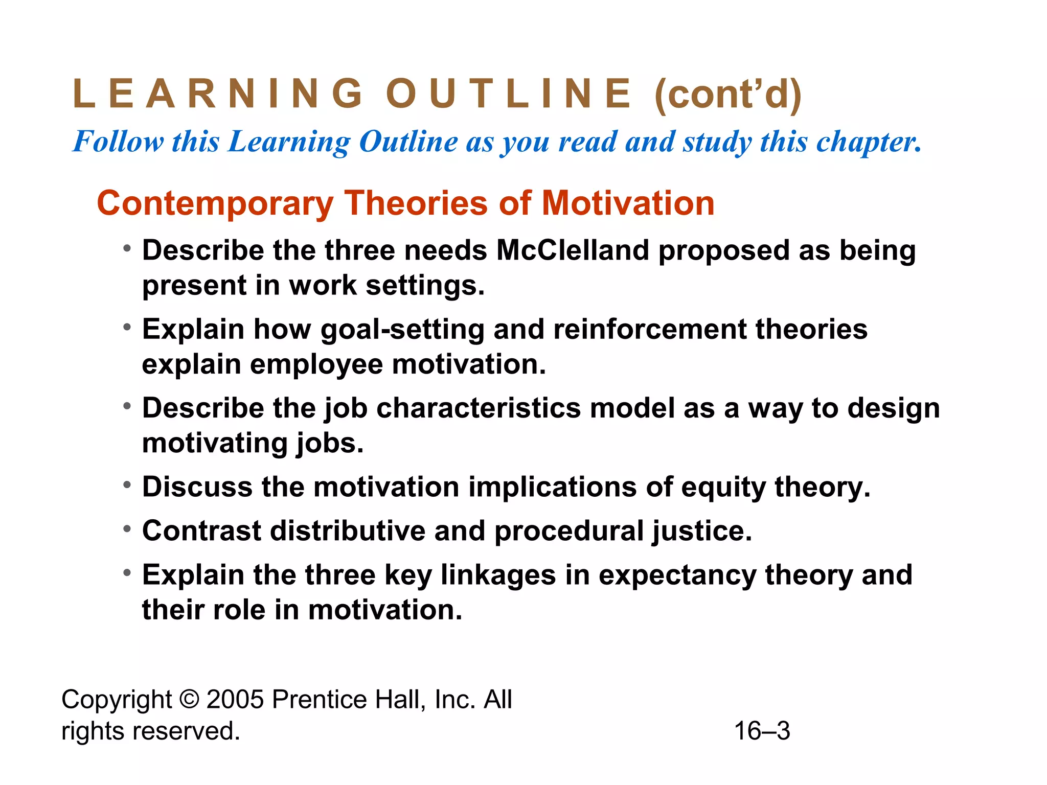 Copyright © 2005 Prentice Hall, Inc. All
rights reserved. 16–3
L E A R N I N G O U T L I N E (cont’d)
Follow this Learning Outline as you read and study this chapter.
Contemporary Theories of Motivation
• Describe the three needs McClelland proposed as being
present in work settings.
• Explain how goal-setting and reinforcement theories
explain employee motivation.
• Describe the job characteristics model as a way to design
motivating jobs.
• Discuss the motivation implications of equity theory.
• Contrast distributive and procedural justice.
• Explain the three key linkages in expectancy theory and
their role in motivation.
 