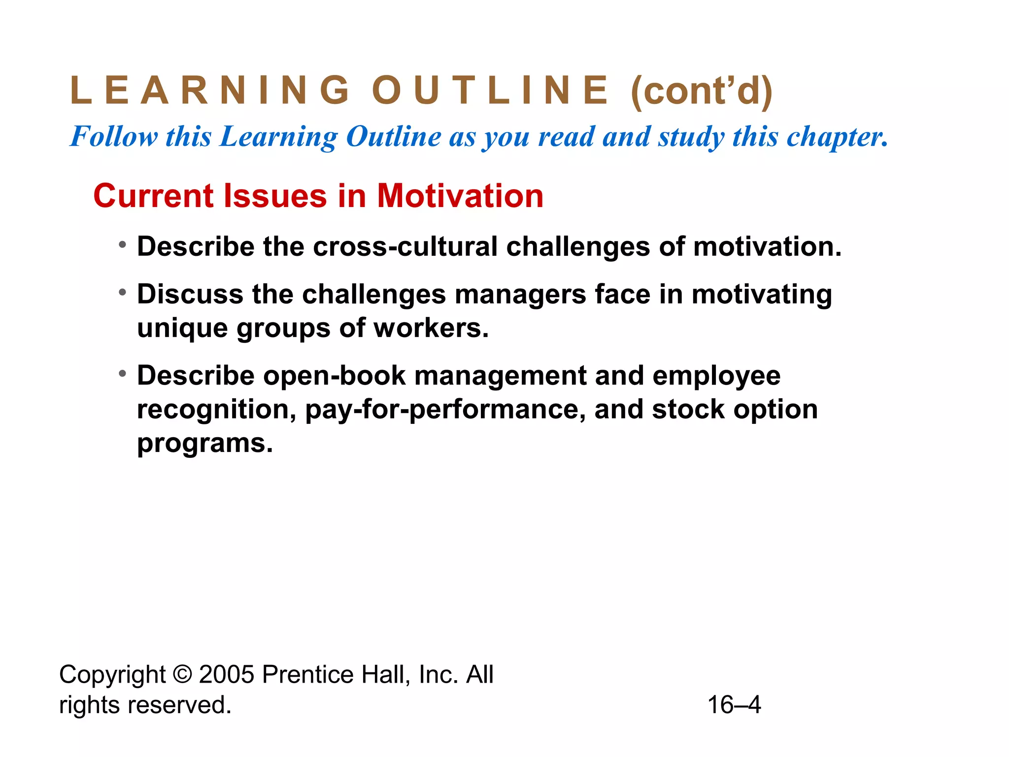 Copyright © 2005 Prentice Hall, Inc. All
rights reserved. 16–4
L E A R N I N G O U T L I N E (cont’d)
Follow this Learning Outline as you read and study this chapter.
Current Issues in Motivation
• Describe the cross-cultural challenges of motivation.
• Discuss the challenges managers face in motivating
unique groups of workers.
• Describe open-book management and employee
recognition, pay-for-performance, and stock option
programs.
 