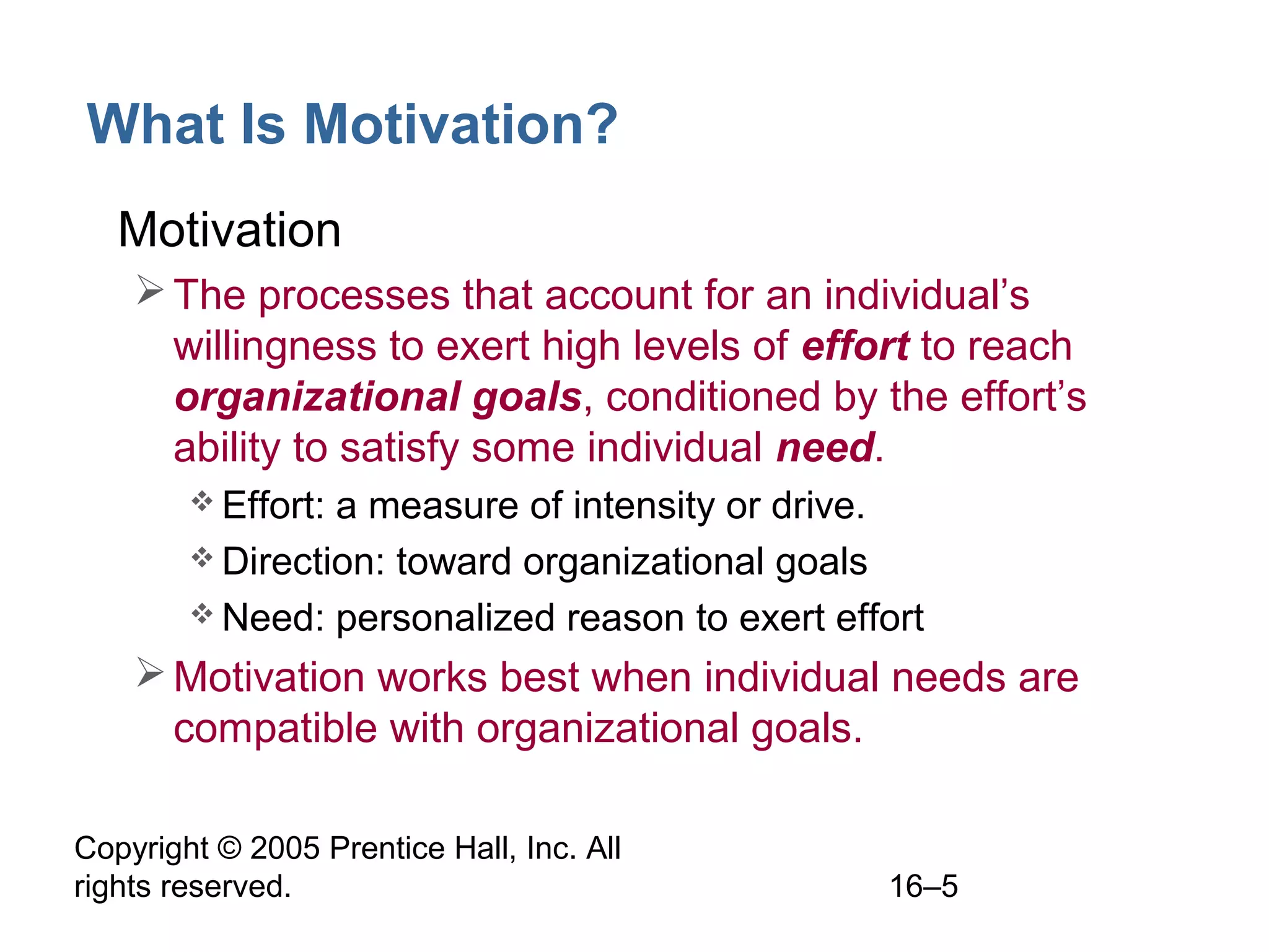 Copyright © 2005 Prentice Hall, Inc. All
rights reserved. 16–5
What Is Motivation?
• Motivation
The processes that account for an individual’s
willingness to exert high levels of effort to reach
organizational goals, conditioned by the effort’s
ability to satisfy some individual need.
 Effort: a measure of intensity or drive.
 Direction: toward organizational goals
 Need: personalized reason to exert effort
Motivation works best when individual needs are
compatible with organizational goals.
 