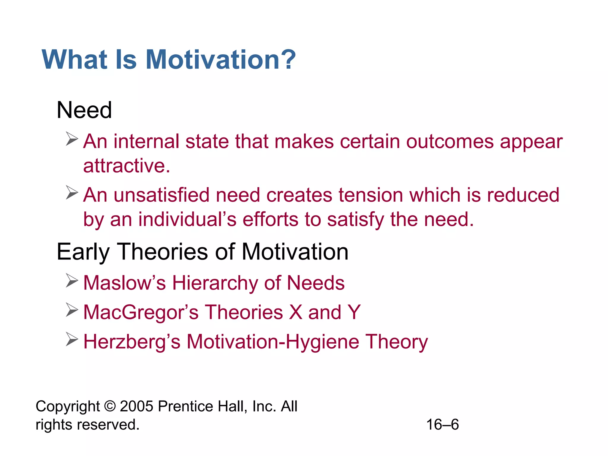 Copyright © 2005 Prentice Hall, Inc. All
rights reserved. 16–6
What Is Motivation?
• Need
An internal state that makes certain outcomes appear
attractive.
An unsatisfied need creates tension which is reduced
by an individual’s efforts to satisfy the need.
• Early Theories of Motivation
Maslow’s Hierarchy of Needs
MacGregor’s Theories X and Y
Herzberg’s Motivation-Hygiene Theory
 