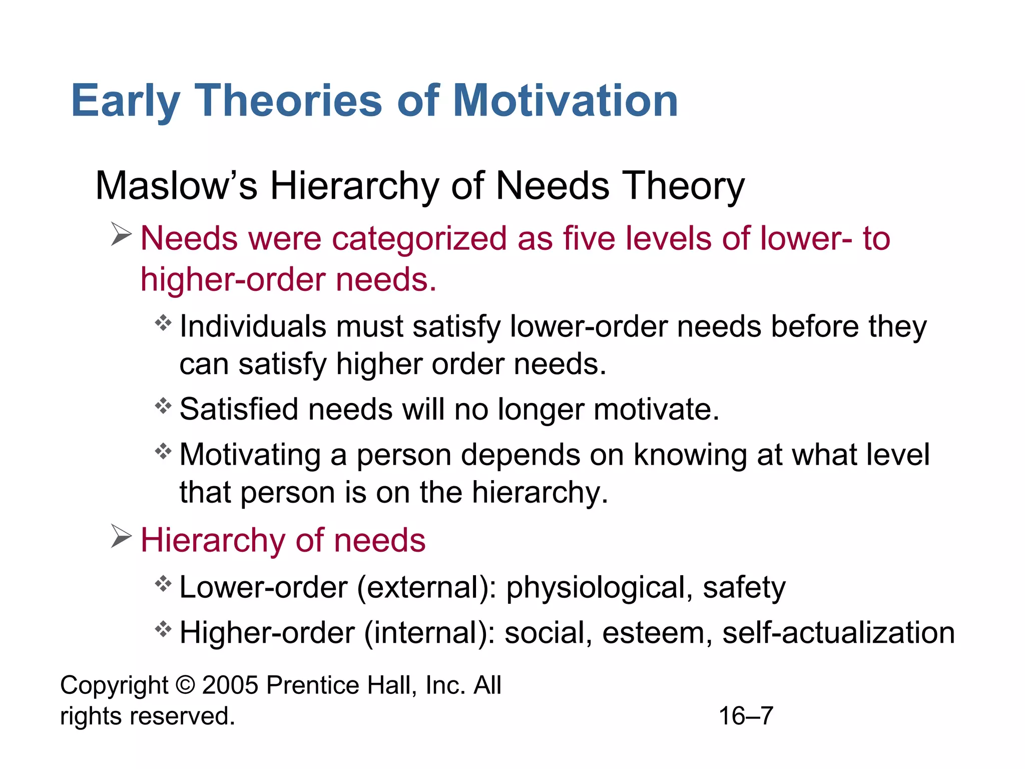 Copyright © 2005 Prentice Hall, Inc. All
rights reserved. 16–7
Early Theories of Motivation
• Maslow’s Hierarchy of Needs Theory
Needs were categorized as five levels of lower- to
higher-order needs.
 Individuals must satisfy lower-order needs before they
can satisfy higher order needs.
 Satisfied needs will no longer motivate.
 Motivating a person depends on knowing at what level
that person is on the hierarchy.
Hierarchy of needs
 Lower-order (external): physiological, safety
 Higher-order (internal): social, esteem, self-actualization
 