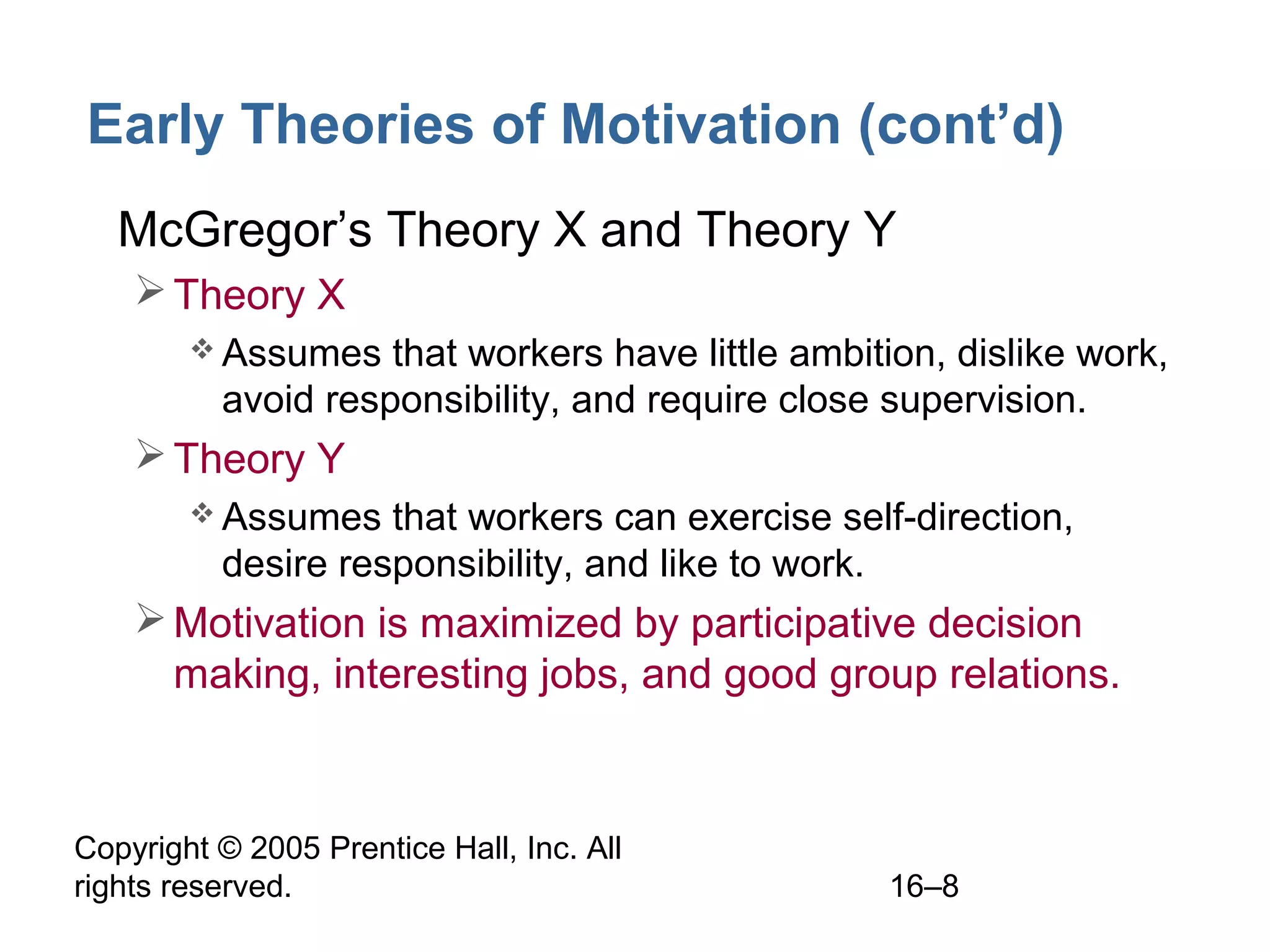 Copyright © 2005 Prentice Hall, Inc. All
rights reserved. 16–8
Early Theories of Motivation (cont’d)
• McGregor’s Theory X and Theory Y
Theory X
 Assumes that workers have little ambition, dislike work,
avoid responsibility, and require close supervision.
Theory Y
 Assumes that workers can exercise self-direction,
desire responsibility, and like to work.
Motivation is maximized by participative decision
making, interesting jobs, and good group relations.
 