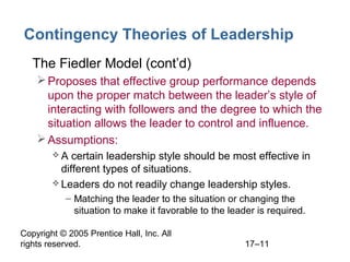 Copyright © 2005 Prentice Hall, Inc. All
rights reserved. 17–11
Contingency Theories of Leadership
• The Fiedler Model (cont’d)
Proposes that effective group performance depends
upon the proper match between the leader’s style of
interacting with followers and the degree to which the
situation allows the leader to control and influence.
Assumptions:
 A certain leadership style should be most effective in
different types of situations.
 Leaders do not readily change leadership styles.
– Matching the leader to the situation or changing the
situation to make it favorable to the leader is required.
 