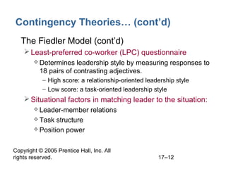 Copyright © 2005 Prentice Hall, Inc. All
rights reserved. 17–12
Contingency Theories… (cont’d)
• The Fiedler Model (cont’d)
Least-preferred co-worker (LPC) questionnaire
 Determines leadership style by measuring responses to
18 pairs of contrasting adjectives.
– High score: a relationship-oriented leadership style
– Low score: a task-oriented leadership style
Situational factors in matching leader to the situation:
 Leader-member relations
 Task structure
 Position power
 