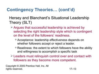 Copyright © 2005 Prentice Hall, Inc. All
rights reserved. 17–13
Contingency Theories… (cont’d)
• Hersey and Blanchard’s Situational Leadership
Theory (SLT)
Argues that successful leadership is achieved by
selecting the right leadership style which is contingent
on the level of the followers’ readiness.
 Acceptance: leadership effectiveness depends on
whether followers accept or reject a leader.
 Readiness: the extent to which followers have the ability
and willingness to accomplish a specific task
Leaders must relinquish control over and contact with
followers as they become more competent.
 