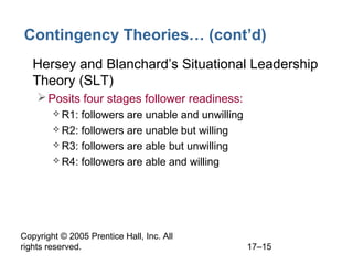 Copyright © 2005 Prentice Hall, Inc. All
rights reserved. 17–15
Contingency Theories… (cont’d)
• Hersey and Blanchard’s Situational Leadership
Theory (SLT)
Posits four stages follower readiness:
 R1: followers are unable and unwilling
 R2: followers are unable but willing
 R3: followers are able but unwilling
 R4: followers are able and willing
 