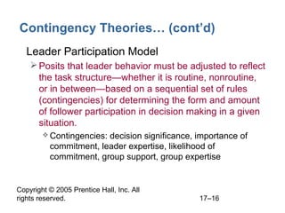 Copyright © 2005 Prentice Hall, Inc. All
rights reserved. 17–16
Contingency Theories… (cont’d)
• Leader Participation Model
Posits that leader behavior must be adjusted to reflect
the task structure—whether it is routine, nonroutine,
or in between—based on a sequential set of rules
(contingencies) for determining the form and amount
of follower participation in decision making in a given
situation.
 Contingencies: decision significance, importance of
commitment, leader expertise, likelihood of
commitment, group support, group expertise
 