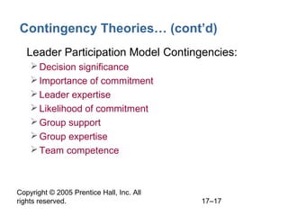 Copyright © 2005 Prentice Hall, Inc. All
rights reserved. 17–17
Contingency Theories… (cont’d)
• Leader Participation Model Contingencies:
Decision significance
Importance of commitment
Leader expertise
Likelihood of commitment
Group support
Group expertise
Team competence
 