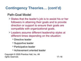 Copyright © 2005 Prentice Hall, Inc. All
rights reserved. 17–18
Contingency Theories… (cont’d)
• Path-Goal Model
States that the leader’s job is to assist his or her
followers in attaining their goals and to provide
direction or support to ensure their goals are
compatible with organizational goals.
Leaders assume different leadership styles at
different times depending on the situation:
 Directive leader
 Supportive leader
 Participative leader
 Achievement oriented leader
 
