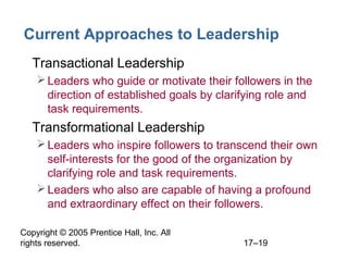 Copyright © 2005 Prentice Hall, Inc. All
rights reserved. 17–19
Current Approaches to Leadership
• Transactional Leadership
Leaders who guide or motivate their followers in the
direction of established goals by clarifying role and
task requirements.
• Transformational Leadership
Leaders who inspire followers to transcend their own
self-interests for the good of the organization by
clarifying role and task requirements.
Leaders who also are capable of having a profound
and extraordinary effect on their followers.
 