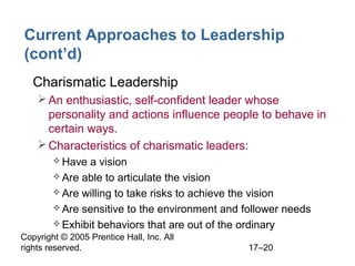Copyright © 2005 Prentice Hall, Inc. All
rights reserved. 17–20
Current Approaches to Leadership
(cont’d)
• Charismatic Leadership
An enthusiastic, self-confident leader whose
personality and actions influence people to behave in
certain ways.
Characteristics of charismatic leaders:
 Have a vision
 Are able to articulate the vision
 Are willing to take risks to achieve the vision
 Are sensitive to the environment and follower needs
 Exhibit behaviors that are out of the ordinary
 